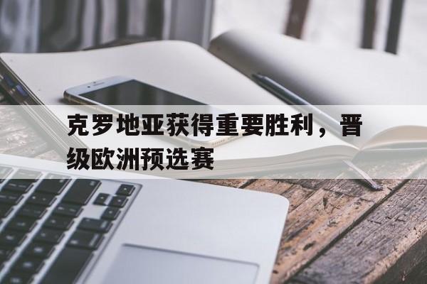 爱游戏直播-克罗地亚获得重要胜利，晋级欧洲预选赛的简单介绍
